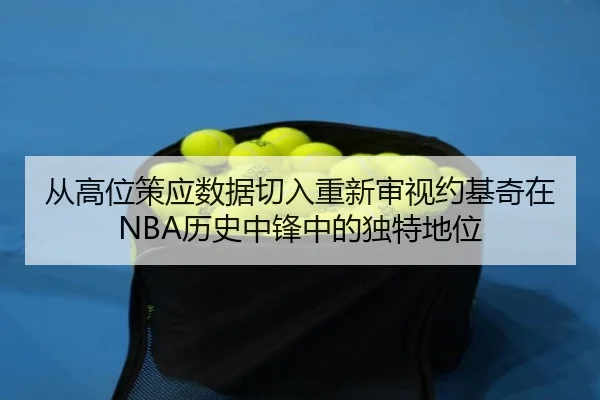 从高位策应数据切入重新审视约基奇在NBA历史中锋中的独特地位