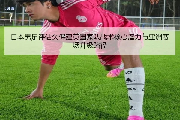 日本男足评估久保建英国家队战术核心潜力与亚洲赛场升级路径