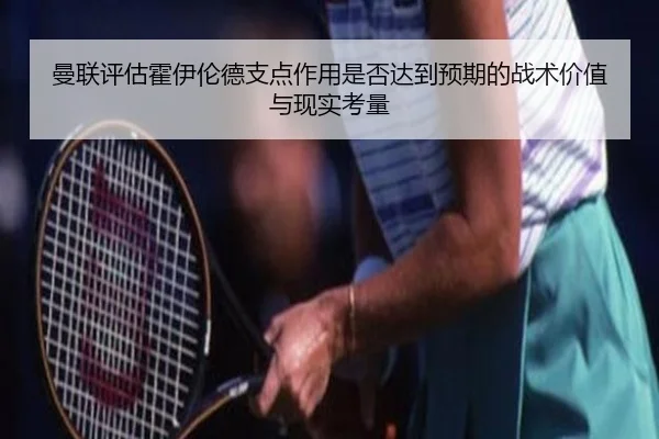 曼联评估霍伊伦德支点作用是否达到预期的战术价值与现实考量